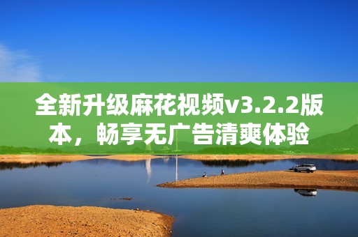 全新升级麻花视频v3.2.2版本，畅享无广告清爽体验