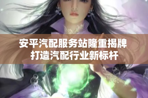 安平汽配服务站隆重揭牌 打造汽配行业新标杆