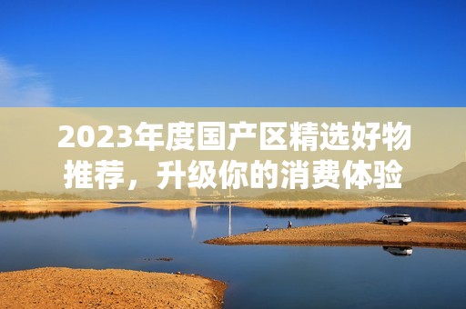 2023年度国产区精选好物推荐，升级你的消费体验