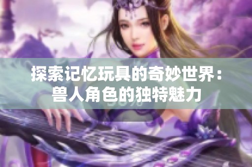 探索记忆玩具的奇妙世界：兽人角色的独特魅力