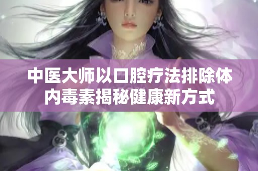 中医大师以口腔疗法排除体内毒素揭秘健康新方式