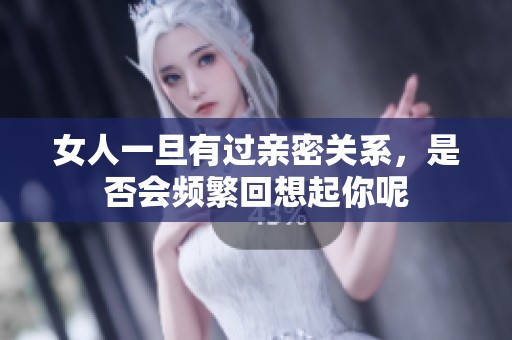 女人一旦有过亲密关系，是否会频繁回想起你呢