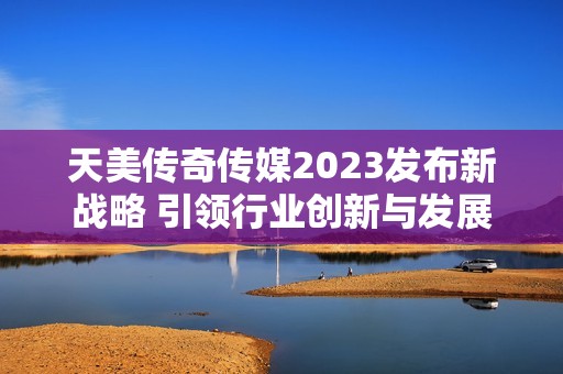 天美传奇传媒2023发布新战略 引领行业创新与发展