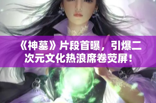 《神墓》片段首曝，引爆二次元文化热浪席卷荧屏！