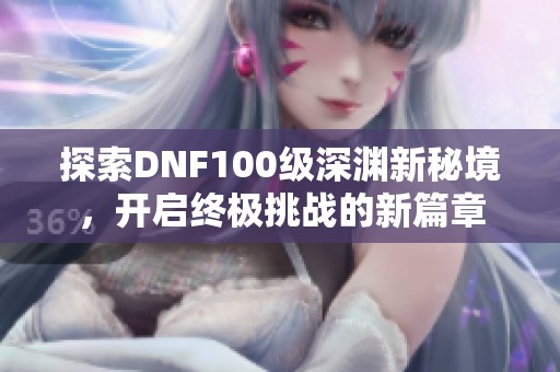 探索DNF100级深渊新秘境，开启终极挑战的新篇章