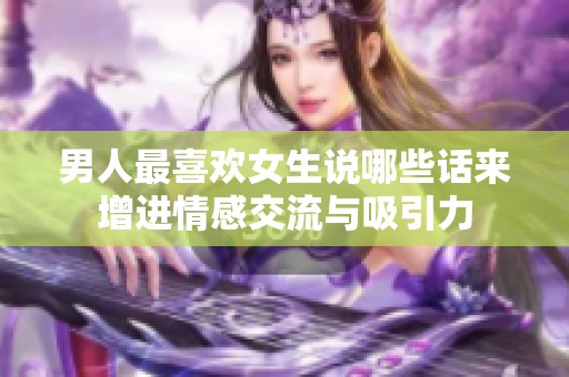 男人最喜欢女生说哪些话来增进情感交流与吸引力