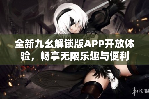 全新九幺解锁版APP开放体验，畅享无限乐趣与便利