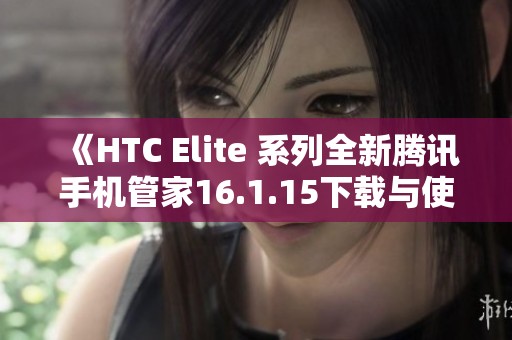 《HTC Elite 系列全新腾讯手机管家16.1.15下载与使用指南》