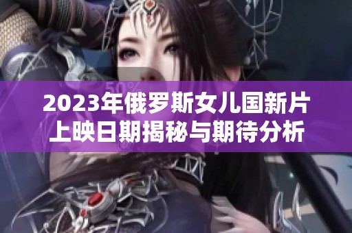 2023年俄罗斯女儿国新片上映日期揭秘与期待分析