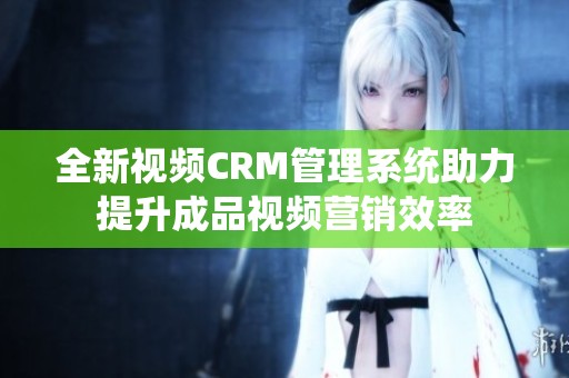 全新视频CRM管理系统助力提升成品视频营销效率