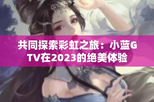 共同探索彩虹之旅：小蓝GTV在2023的绝美体验