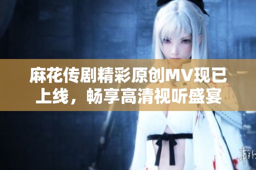 麻花传剧精彩原创MV现已上线，畅享高清视听盛宴