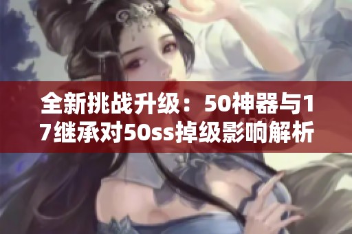 全新挑战升级：50神器与17继承对50ss掉级影响解析