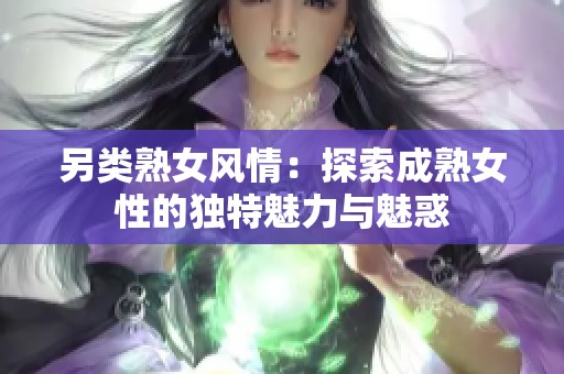 另类熟女风情：探索成熟女性的独特魅力与魅惑