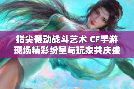 指尖舞动战斗艺术 CF手游现场精彩纷呈与玩家共庆盛宴