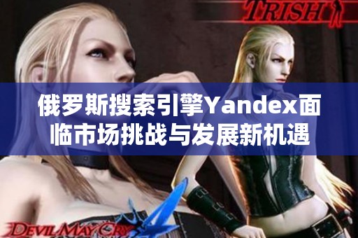 俄罗斯搜索引擎Yandex面临市场挑战与发展新机遇