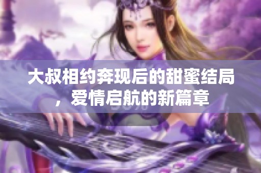 大叔相约奔现后的甜蜜结局，爱情启航的新篇章