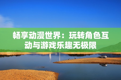 畅享动漫世界：玩转角色互动与游戏乐趣无极限