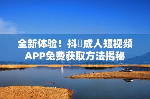 全新体验！抖抈成人短视频APP免费获取方法揭秘