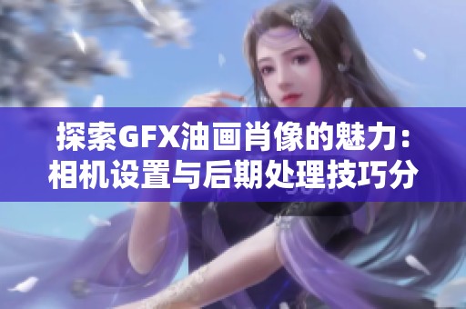 探索GFX油画肖像的魅力：相机设置与后期处理技巧分享