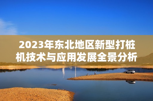 2023年东北地区新型打桩机技术与应用发展全景分析