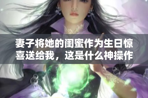 妻子将她的闺蜜作为生日惊喜送给我，这是什么神操作