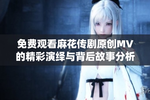 免费观看麻花传剧原创MV的精彩演绎与背后故事分析