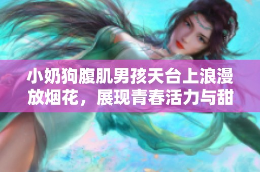 小奶狗腹肌男孩天台上浪漫放烟花，展现青春活力与甜蜜瞬间