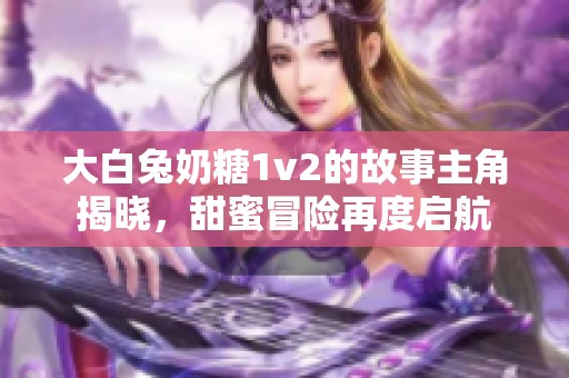 大白兔奶糖1v2的故事主角揭晓，甜蜜冒险再度启航