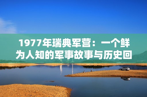 1977年瑞典军营：一个鲜为人知的军事故事与历史回顾