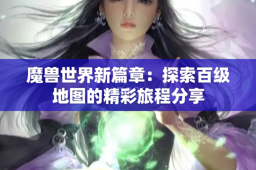 魔兽世界新篇章：探索百级地图的精彩旅程分享