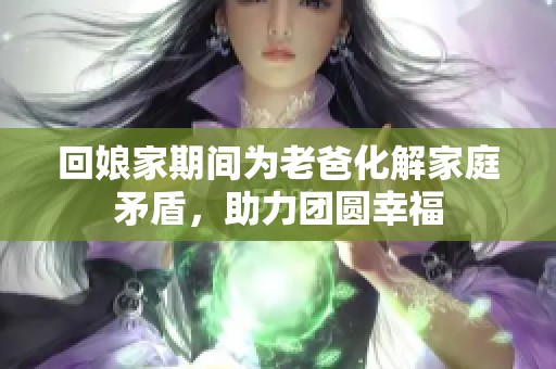 回娘家期间为老爸化解家庭矛盾，助力团圆幸福