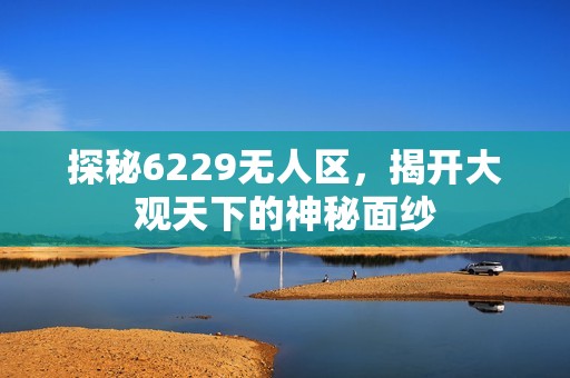 探秘6229无人区，揭开大观天下的神秘面纱