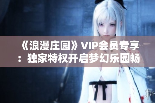 《浪漫庄园》VIP会员专享：独家特权开启梦幻乐园畅游攻略