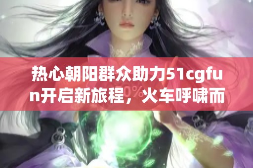 热心朝阳群众助力51cgfun开启新旅程，火车呼啸而来！