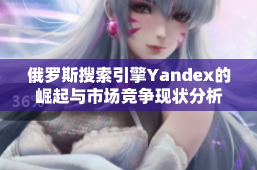 俄罗斯搜索引擎Yandex的崛起与市场竞争现状分析