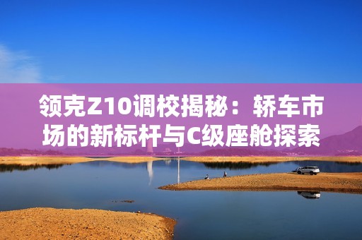 领克Z10调校揭秘：轿车市场的新标杆与C级座舱探索