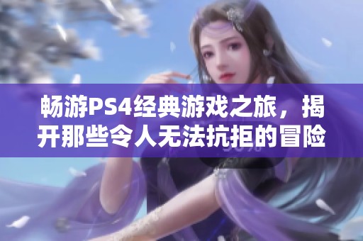 畅游PS4经典游戏之旅，揭开那些令人无法抗拒的冒险故事