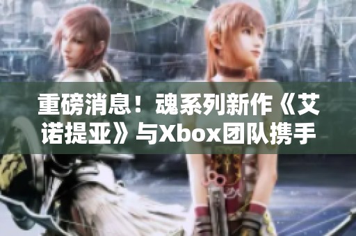 重磅消息！魂系列新作《艾诺提亚》与Xbox团队携手合作