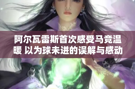 阿尔瓦雷斯首次感受马竞温暖 以为球未进的误解与感动