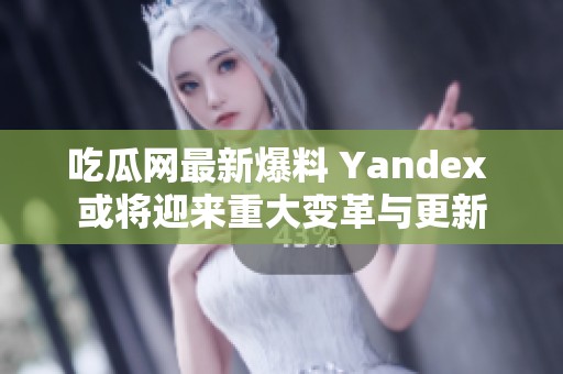 吃瓜网最新爆料 Yandex 或将迎来重大变革与更新