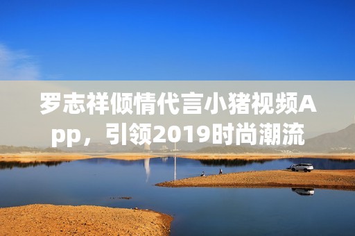 罗志祥倾情代言小猪视频App，引领2019时尚潮流