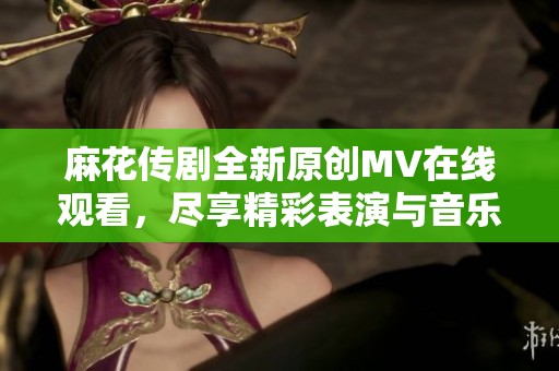 麻花传剧全新原创MV在线观看，尽享精彩表演与音乐魅力