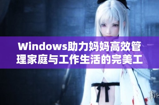 Windows助力妈妈高效管理家庭与工作生活的完美工具