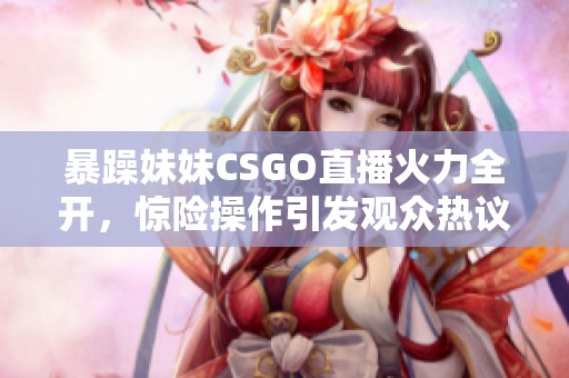 暴躁妹妹CSGO直播火力全开，惊险操作引发观众热议