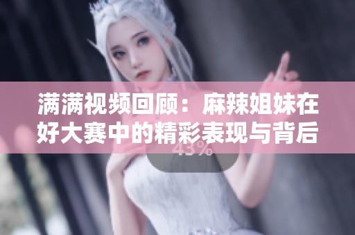 满满视频回顾：麻辣姐妹在好大赛中的精彩表现与背后故事