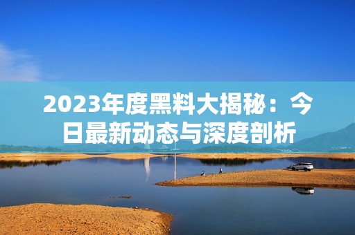 2023年度黑料大揭秘：今日最新动态与深度剖析