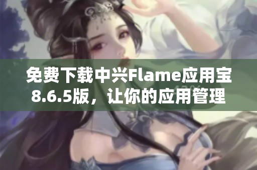 免费下载中兴Flame应用宝8.6.5版，让你的应用管理更便捷