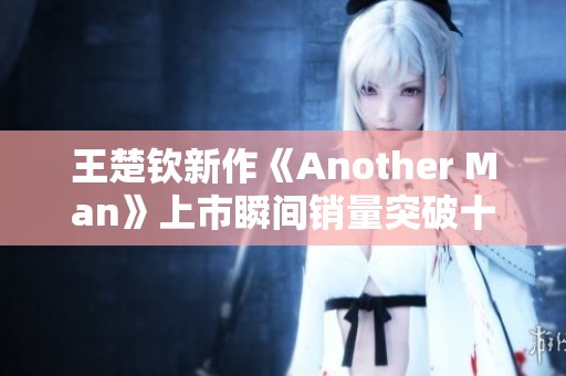 王楚钦新作《Another Man》上市瞬间销量突破十万大关