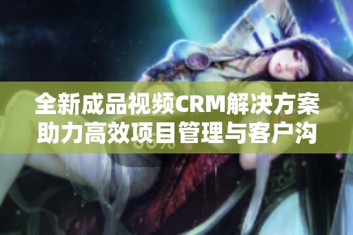 全新成品视频CRM解决方案助力高效项目管理与客户沟通